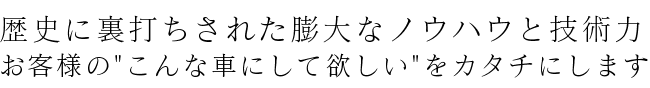 歴史に裏打ちされた膨大なノウハウと技術力お客様のこんな車にして欲しいをカタチにします